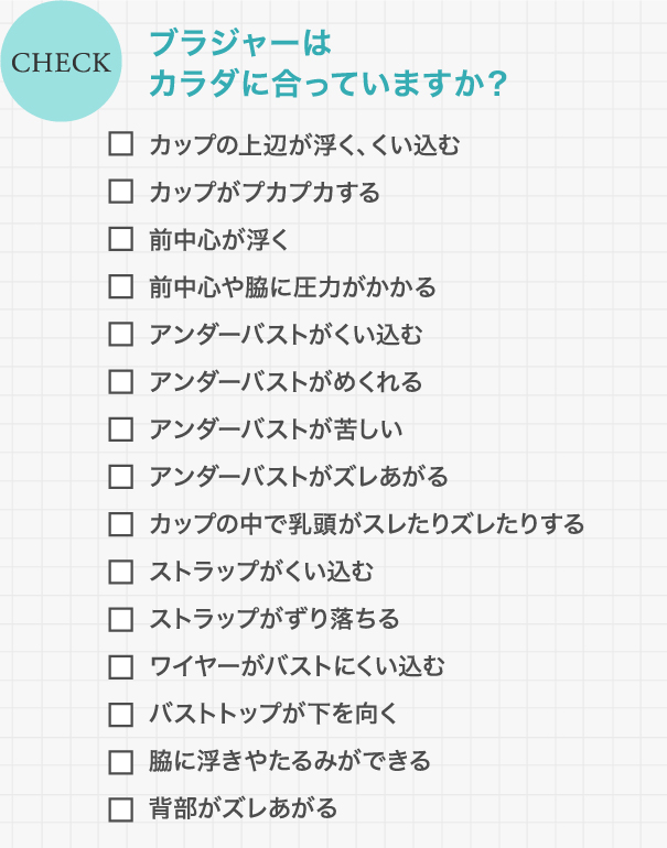 CHECK ブラジャーはカラダに合っていますか? / カップの上辺が浮く、くい込む/カップがプカプカする/前中心が浮く/前中心や脇に圧力がかかる/アンダーバストがくい込む/アンダーバストがめくれる/アンダーバストが苦しい/アンダーバストがズレあがる/カップの中で乳頭がスレたりズレたりする/ストラップがくい込む/ストラップがずり落ちる/ワイヤーがバストにくい込む/バストトップが下を向く/脇に浮きやたるみができる/背部がズレあがる